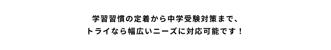 学習習慣の定着から中学受験対策まで、トライなら幅広いニーズに対応可能です！