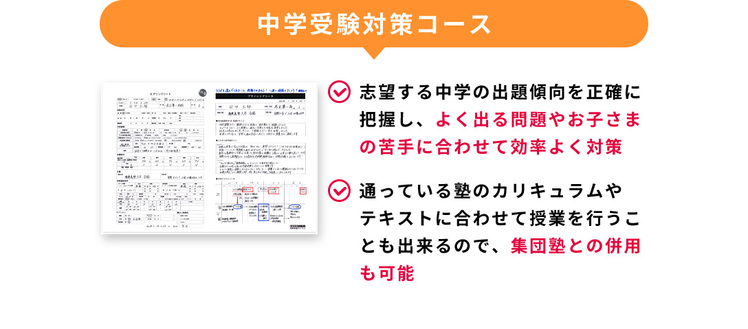 中学受験対策コース 志望する中学の出題傾向を正確に把握し、よく出る問題やお子さまの苦手に合わせて効率よく対策 通っている塾のカリキュラムやテキストに合わせて授業を行うことも出来るので、集団塾との併用も可能