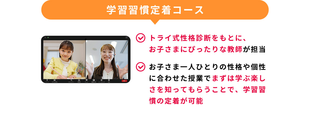 学習習慣定着コース トライ式性格診断をもとに、お子さまにぴったりな教師が担当 お子さま1人1人の性格や個性に合わせた授業でまずは学ぶ楽しさを知ってもらうことで、学習習慣の定着が可能