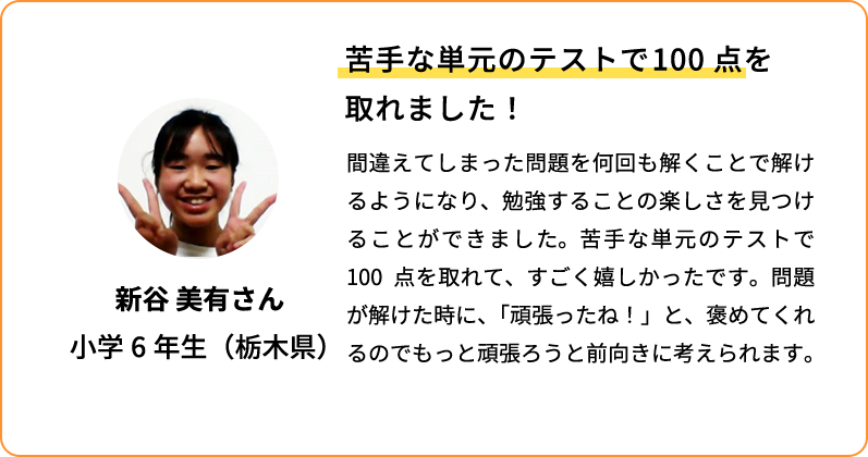 苦手な単元のテストで100点を取れました！ 間違えてしまった問題を何回も解くことで解けるようになり、勉強することの楽しさを見つけることができました。苦手な単元のテストで100点を取れて、すごく嬉しかったです。問題が解けた時に、「頑張ったね！」と褒めてくれるのでもっと頑張ろうと前向きに考えられます。 新谷 美有さん 小学6年生(栃木県)