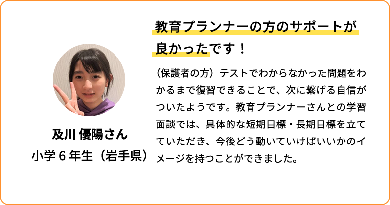 教育プランナーの方のサポートが良かったです！ (保護者の方)テストでわからなかった問題をわかるまで復習できることで、次に繋げる自信がついたようです。教育プランナーさんとの学習面談では、具体的な短期目標・長期目標を立てていただき、今後どう動いていけばいいかのイメージを持つことができました。 及川 優陽さん 小学6年生(岩手県)