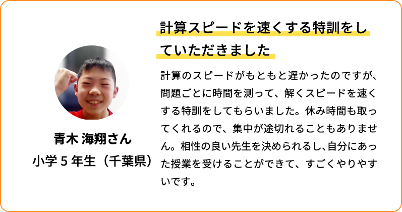 計算スピードを速くする特訓をしていただきました 計算のスピードがもともと遅かったのですが、問題ごとに時間を測って、解くスピードを速くする特訓をしてもらいました。休み時間も取ってくれるので、集中が途切れることもありません。相性の良い先生を決められるし、自分にあった授業を受けることができて、すごくやりやすいです。 青木 海翔さん 小学5年生(千葉県)