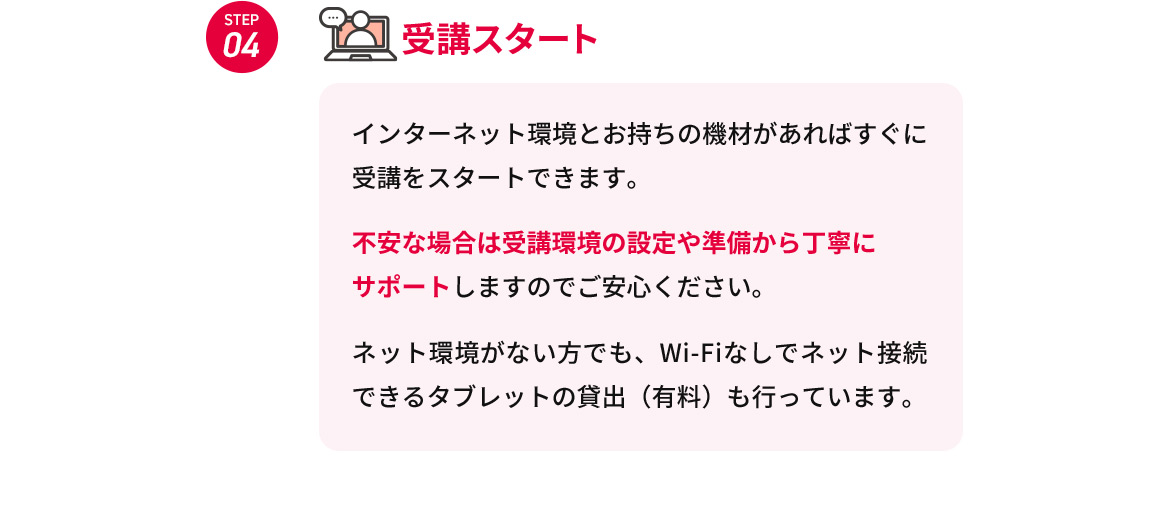 STEP04 受講スタート インターネット環境とお持ちの機材があればすぐに受講をスタートできます。 不安な場合は受講環境の設定や準備から丁寧にサポートしますのでご安心ください。 ネット環境がない方でも、Wi-Fiなしでネット接続できるタブレットの貸出(有料)も行っています。