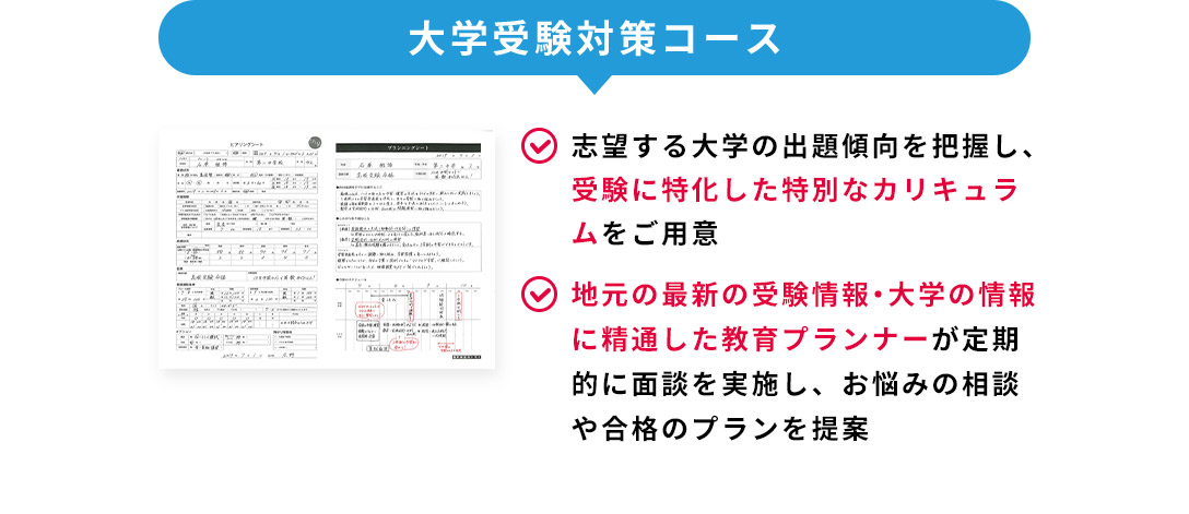 大学受験対策コース 志望する大学の出題傾向を把握し、受験に特化した特別なカリキュラムをご用意 地元の最新の受験情報・大学の情報に精通した教育プランナーが定期的に面談を実施し、お悩みの相談や合格のプランを提案