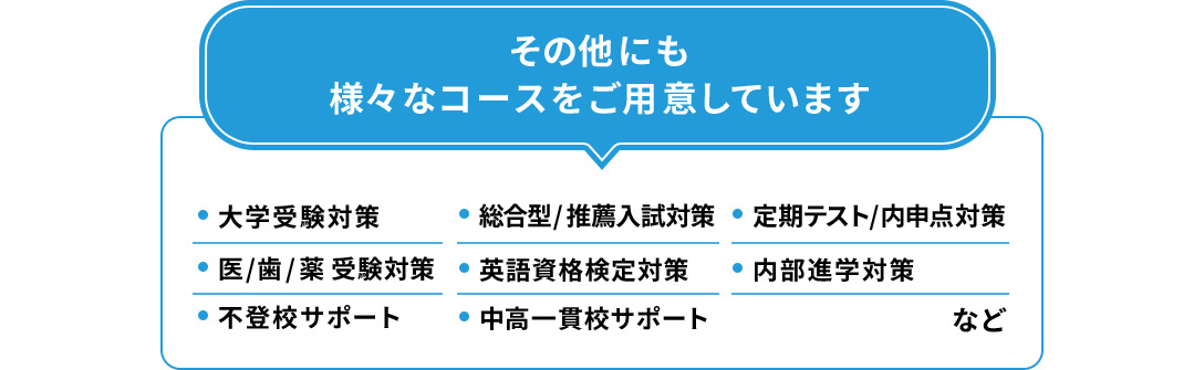 その他にも様々なコースをご用意しています ・大学受験対策コース ・医／歯／薬受験対策 ・不登校サポート ・総合型／推薦入試対策 ・英語資格検定対策 ・中高一貫校サポート ・定期テスト／内申点対策 ・内部進学対策 など