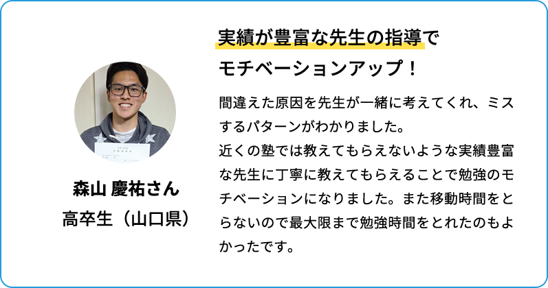 実績豊富な先生の指導でモチベーションアップ！ 間違えた原因を先生が一緒に考えてくれ、ミスするパターンがわかりました。近くの塾では教えてもらえないような実績豊富な先生に丁寧に教えてもらえることで勉強のモチベーションになりました。また移動時間をとらないので最大限まで勉強時間をとれたのもよかったです。 森山 慶祐さん 高卒生(山口県)