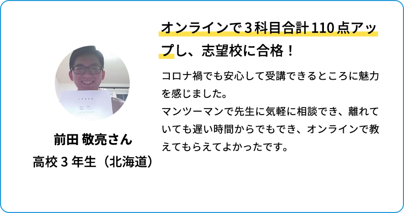 オンラインで3科目合計110点アップし、志望校に合格！ コロナ禍でも安心して受講できるところに魅力を感じました。マンツーマンで先生に気軽に相談でき、離れていても遅い時間からでもでき、オンラインで教えてもらえてよかったです。 前田 敬亮さん 高校3年生(北海道)