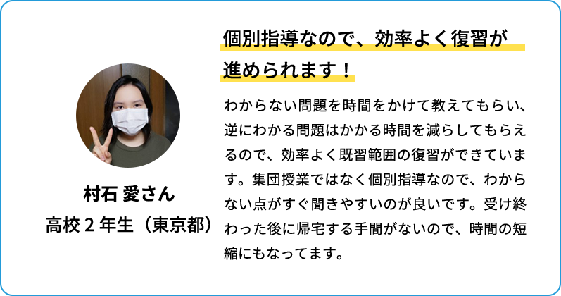 個別指導なので、効率よく復習が進められます！ わからない問題を時間をかけて教えてもらい、逆にわかる問題はかかる時間を減らしてもらえるので、効率よく既習範囲の復習ができています。集団授業ではなく個別指導なので、わからない点がすぐ聞きやすいのが良いです。受け終わった後に帰宅する手間がないので、時間の短縮にもなっています。 村石 愛さん 高校2年生(東京都)