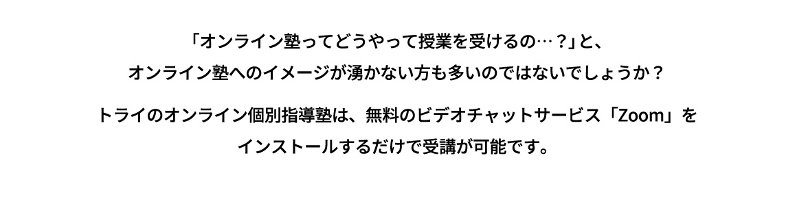 「オンライン塾ってどうやって授業を受けるの…？」と、オンライン塾へのイメージが湧かない方も多いのではないでしょうか？ トライのオンライン個別指導塾は、無料のビデオチャットサービス「Zomm」をインストールするだけで受講が可能です。