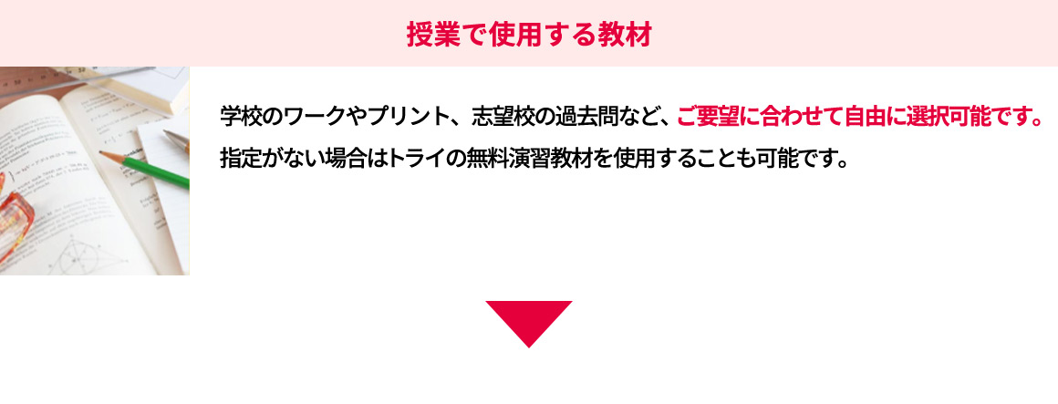 授業で使用する教材 学校のワークやプリント、志望校の過去問など、ご要望に合わせて自由に選択可能です。指定がない場合はトライの無料演習教材を使用することも可能です。