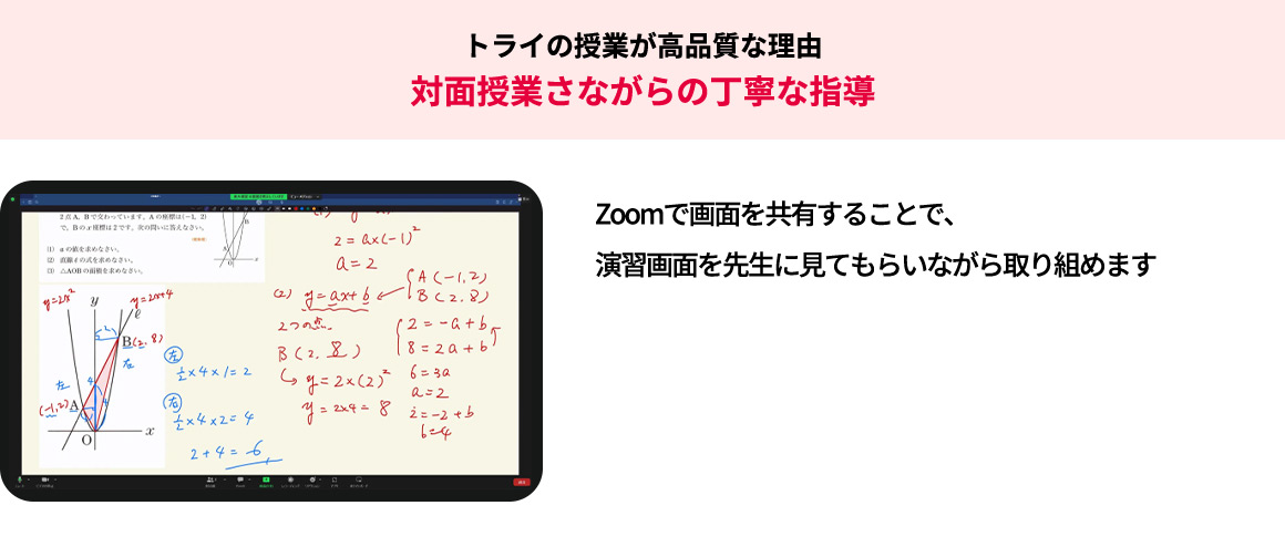 トライの授業が高品質な理由 対面授業さながらの丁寧な指導 Zoomで画面を共有することで、演習画面を先生に見てもらいながら取り組めます