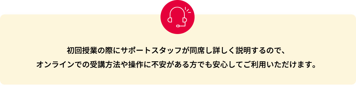 初回授業の際にサポートスタッフが同席し詳しく説明するので、オンラインでの受講方法や操作に不安がある方でも安心してご利用いただけます。