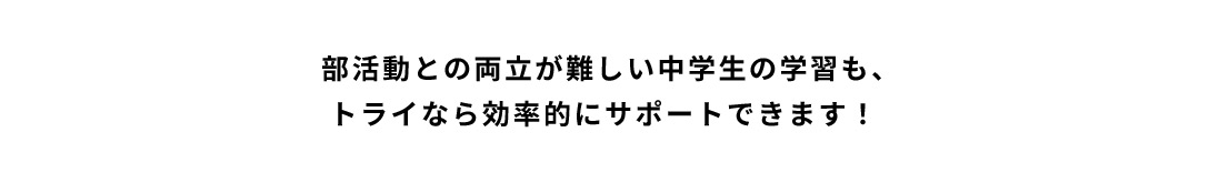 部活動との両立が難しい中学生の学習も、トライなら効率的にサポートできます！