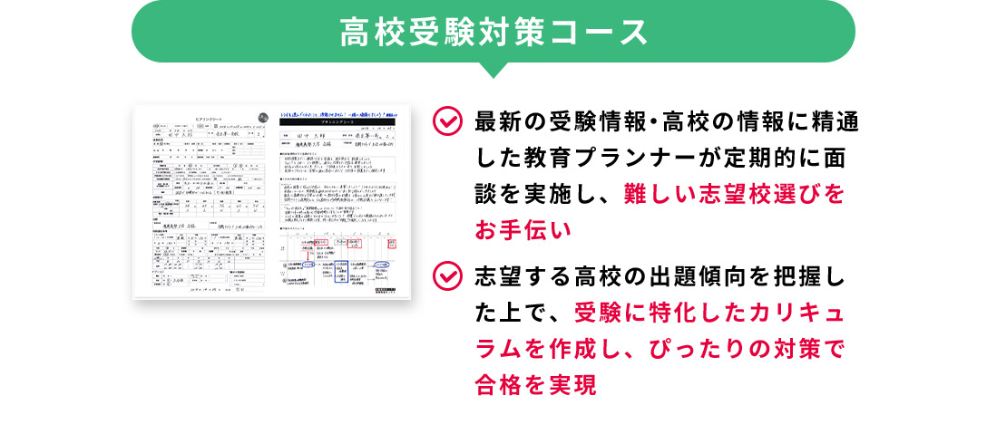 高校受験コース 最新の受験情報・高校の情報に精通した教育プランナーが定期的に面談を実施し、難しい志望校選びをお手伝い 志望する高校の出題傾向を把握した上で、受験に特化したカリキュラムを作成し、ぴったりの対策で合格を実現