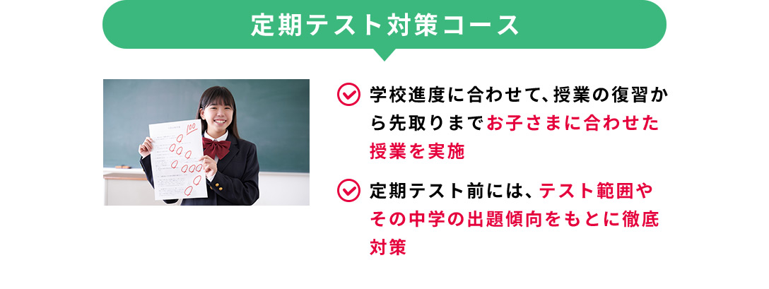 定期テスト対策コース 学校進度に合わせて、授業の復習から先取りまでお子さまに合わせた授業を実施 定期テスト前には、テスト範囲やその中学の出題傾向をもとに徹底対策