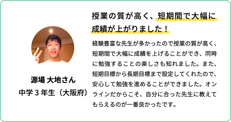 授業の質が高く、短期間で大幅に成績が上がりました！ 経験豊富な先生が多かったので授業の質が高く、短期間で大幅に成績を上げることができ、同時に勉強することの楽しさも知れました。また短期目標から長期目標まで設定してくれたので、安心して勉強を進めることができました。オンラインだからこそ、自分に合った先生に教えてもらえるのが一番良かったです。 源場 大地さん 中学3年生(大阪府)