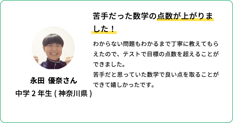 苦手だった数学の点数が上がりました！ わからない問題もわかるまで丁寧に教えてもらえたので、テストで目標の点数を超えることができました。苦手だと思っていた数学で良い点を取ることができて嬉しかったです。 永田 優奈さん 中学2年生(神奈川県)