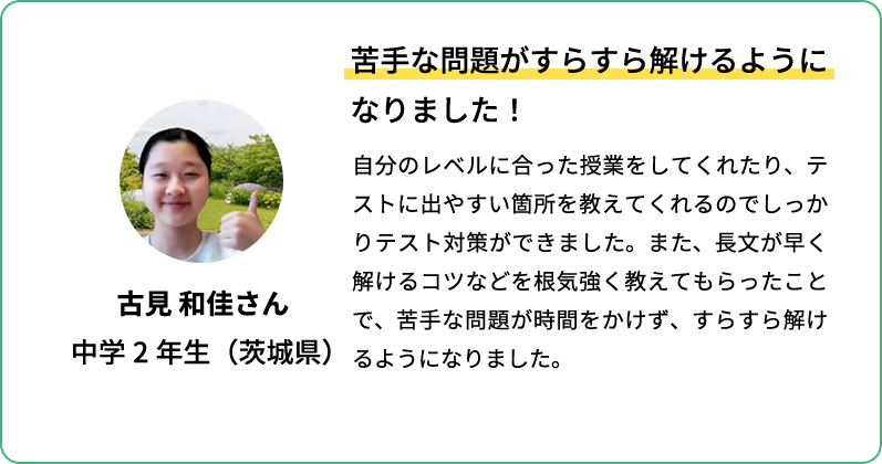 苦手な問題がすらすら解けるようになりました！ 自分のレベルに合った授業をしてくれたり、テストに出やすい箇所を教えてくれるのでしっかりテスト対策ができました。また、長文が早く解けるコツなどを根気強く教えてもらったことで苦手な問題が時間をかけず、すらすら解けるようになりました。 古見 和佳さん 中学2年生(茨城県)