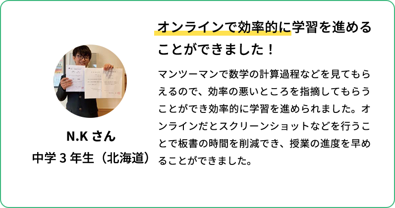 オンラインで効率的に学習を進めることができました！ マンツーマンで数学の計算過程などをみてもらえるので、効率の悪いところを指摘してもらうことができ効率的に学習を進められました。オンラインだとスクリーンショットなどを行うことで板書の時間を削減でき、授業の進度を早めることができました。 N.Kさん 中学3年生(北海道)