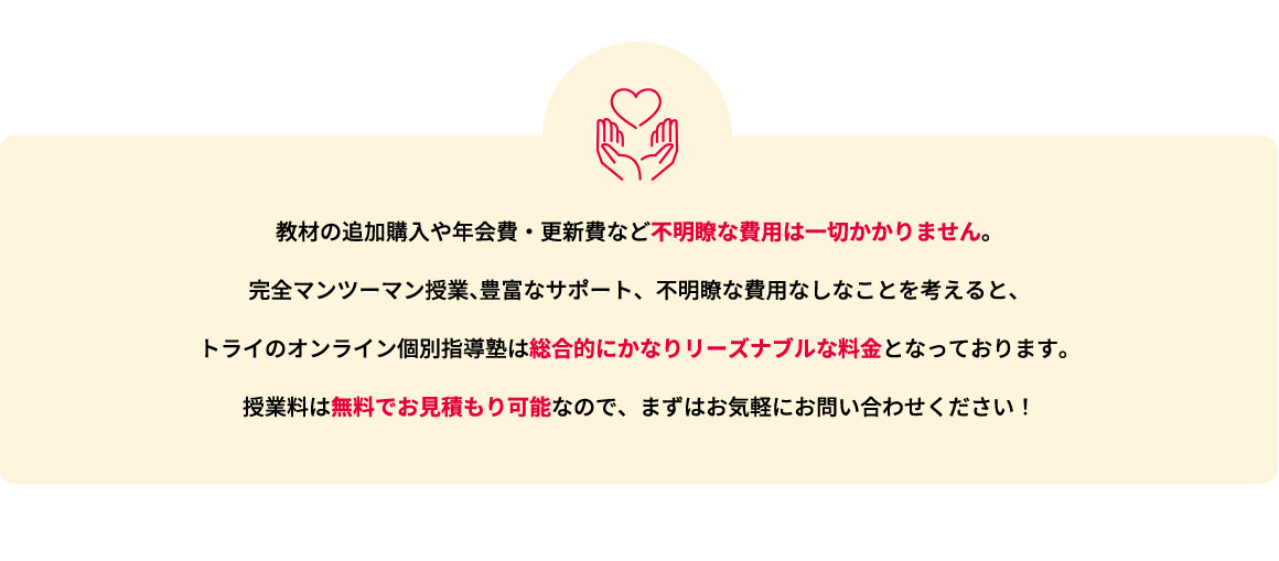 教材の追加購入や年会費・更新費など不明瞭な費用は一切かかりません。完全マンツーマン授業、豊富なサポート、不明瞭な費用なしなことを考えると、トライのオンライン個別指導塾は総合的にかなりリーズナブルな料金となっております。授業料は無料でお見積もり可能なので、まずはお気軽にお問い合わせください！