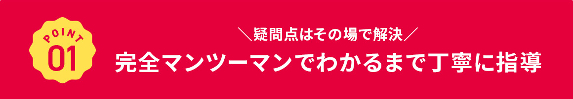 POINT 01 疑問点はその場で解決 完全マンツーマンでわかるまで丁寧に指導