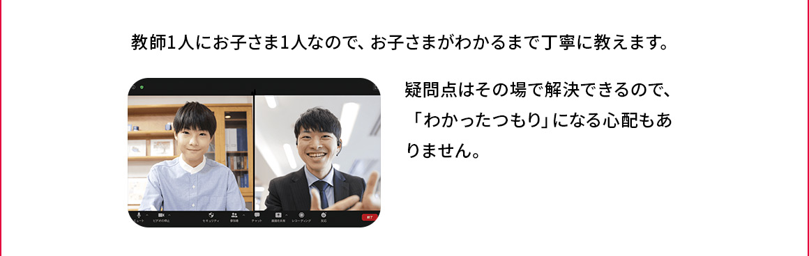 教師1人にお子さま1人なので、お子さまがわかるまで丁寧に教えます。 疑問点その場で解決できるので、「わかったつもり」になる心配もありません。