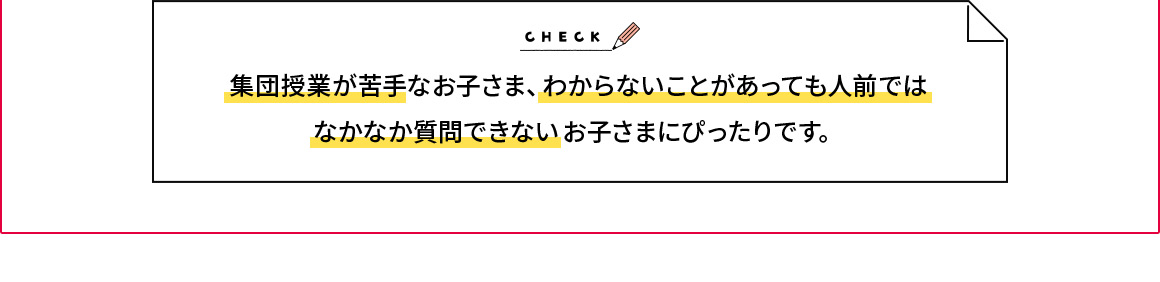 CHECK 集団授業が苦手なお子さま、わからないがあっても人前ではなかなか質問できないお子さまにぴったりです。