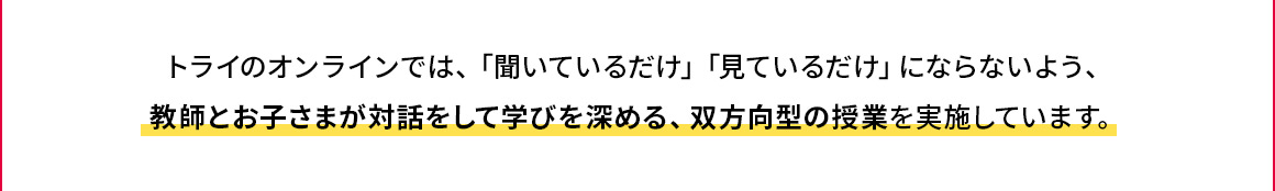 トライのオンラインでは、「聞いているだけ」「見ているだけ」にならないよう、教師とお子さまが対話をして学びを深める、双方向型の授業を実施しています。