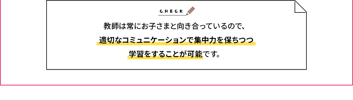 CHECK 教師は常にお子さまと向き合っているので、適切なコミュニケーションで集中力を保ちつつ学習をすることが可能です。