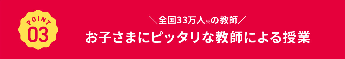 POINT 03 全国33万人※の教師 お子さまにピッタリな教師による授業