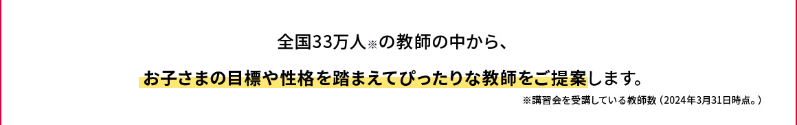 全国33万人※の教師 お子さまにピッタリな教師による授業 全国33万人の教師の中から、お子さまの目標や性格を踏まえてぴったりな教師をご提案します。※講習会を受講している教師数（2024年3月31日時点。)