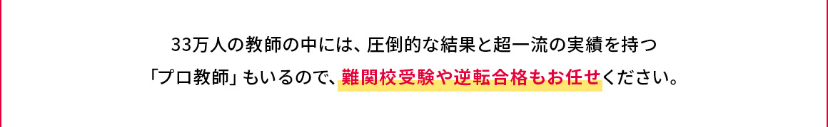 33万人の教師の中には、圧倒的な結果と超一流の実績を持つ「プロ教師」もいるので、難関校受験や逆転合格もお任せください。