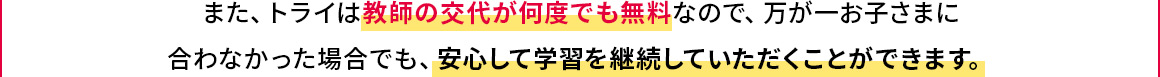 また、トライは教師の交代が何度でも無料なので、万が一お子さまに合わなかった場合でも、安心して学習を継続していただくことができます。