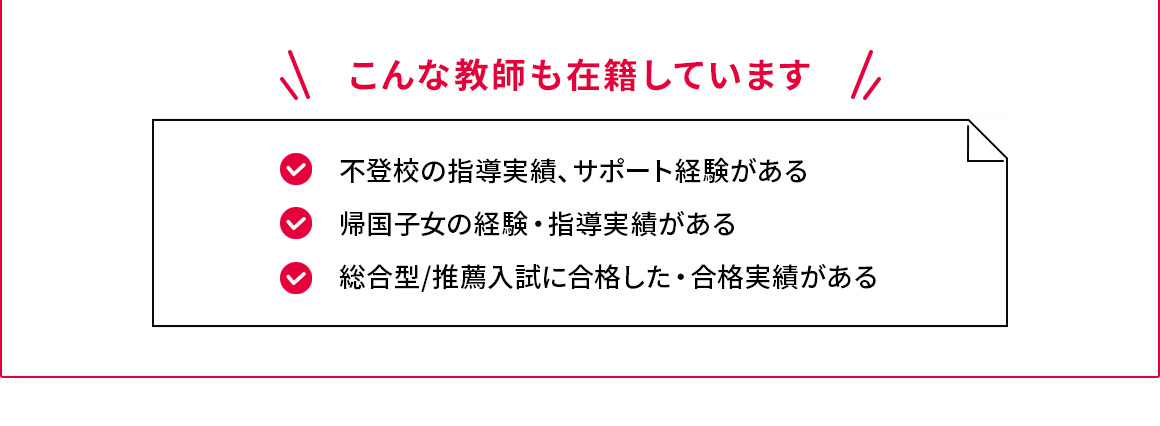 こんな教師も在籍しています 不登校の指導実績、サポート経験がある 帰国子女の経験・指導実績がある 総合型／推薦入試に合格した・合格実績がある