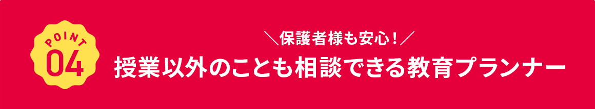 POINT 04 保護者様も安心！ 授業以外のことも相談できる教育プランナー