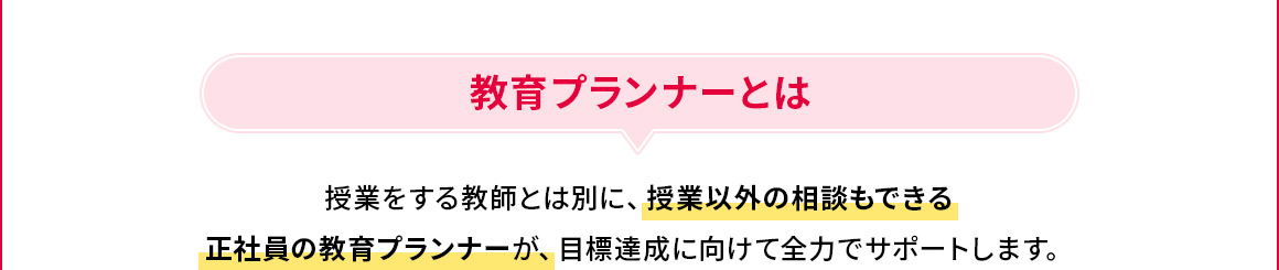 教育プランナーとは 授業をする教師とは別に、授業以外の相談もできる正社員の教育プランナーが、目標達成に向けて全力でサポートします。