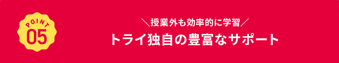 POINT 05 授業外も効率的に学習 トライ独自の豊富なサポート