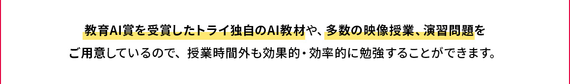 教育AI賞を受賞したトライ独自のAI教材や、多数の映像授業、演習問題をご用意しているので、授業時間外も効果的・効率的に勉強することができます。