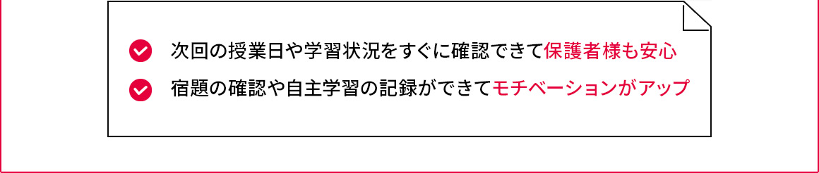 次回の授業日や学習状況をすぐに確認できて保護者様も安心 宿題の確認や自主学習の記録ができてモチベーションがアップ