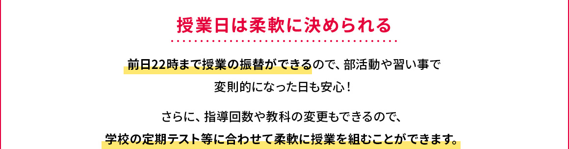 授業日は柔軟に決められる 前日22時まで授業の振替ができるので、部活動や習い事で変則的になった日も安心！さらに、指導回数や教科の変更もできるので、学校の定期テスト等に合わせて柔軟に授業を組むことができます。