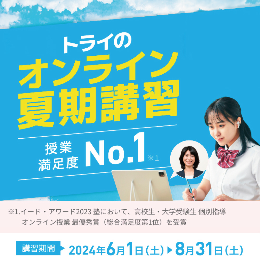 トライのオンライン夏期講習 授業満足度No.1※1 入会金通常11,000円（税込）→0円※2 ※1.イード・アワード2023塾において高校生・大学受験生 個別指導 オンライン授業 最優秀賞”(総合満足度第1位)を受賞 ※2.受付期間：～2024/7/31。3ヶ月以上の契約でご入会いただいた方が対象。詳しくはお問い合わせください。 講習期間2024年6月1日（土）〜8月31日（土）