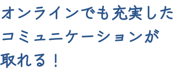 オンラインでも充実したコミュニケーションが取れる！